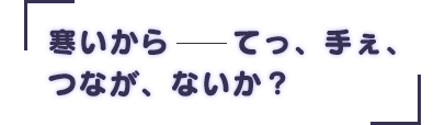 「寒いから――てっ、手ぇ、つなが、ないか?」