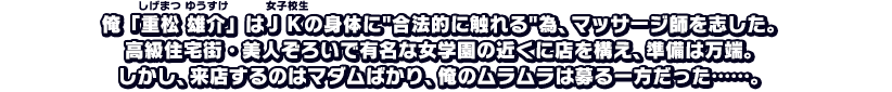 俺「重松雄介」はＪＫの身体に合法的に触れる為、マッサージ師を志した。高級住宅街・美人ぞろいで有名な女学園の近くに店を構え、準備は万端。しかし、来店するのはマダムばかり、俺のムラムラは募る一方だった……。