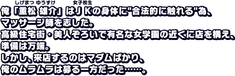 俺「重松雄介」はＪＫの身体に合法的に触れる為、マッサージ師を志した。高級住宅街・美人ぞろいで有名な女学園の近くに店を構え、準備は万端。しかし、来店するのはマダムばかり、俺のムラムラは募る一方だった……。