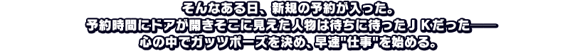 そんなある日、新規の予約が入った。予約時間にドアが開きそこに見えた人物は待ちに待ったＪＫだった──心の中でガッツポーズを決め、早速仕事を始める。