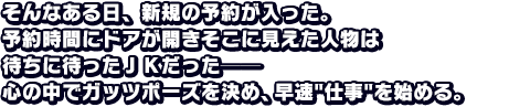 そんなある日、新規の予約が入った。予約時間にドアが開きそこに見えた人物は待ちに待ったＪＫだった──心の中でガッツポーズを決め、早速仕事を始める。