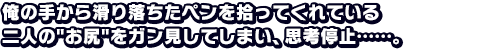 俺の手から滑り落ちたペンを拾ってくれている二人のお尻をガン見してしまい、思考停止……。