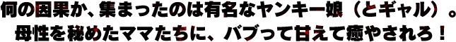 何の因果か、集まったのは有名なヤンキー娘（とギャル）。母性を秘めたママたちに、バブって甘えて癒やされろ！