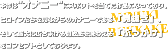 本作はオナニーにスポットを当てた作品になっており、ヒロインたちを見ながらのオナニーである「見抜き」、そして盛大にぶちまける開放感を味わえる「ぶっかけ」をコンセプトとしております。