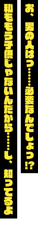 「お、男の人はっ……必要なんでしょっ！？　私ももう子供じゃないんだから……し、知ってるよ」