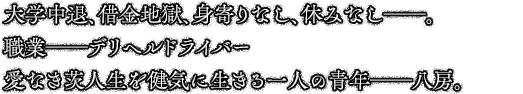 大学中退、借金地獄、身寄りなし、休みなし──。職業──デリヘルドライバー愛なき茨人生を健気に生きる一人の青年──八房。