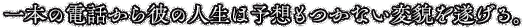 一本の電話から彼の人生は予想もつかない変貌を遂げる。