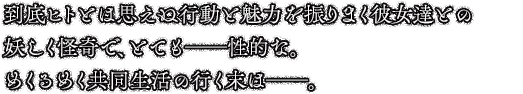 到底ヒトとは思えぬ行動と魅力を振りまく彼女達との妖しく怪奇で、とても──性的な。めくるめく共同生活の行く末は──。