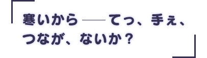 「寒いから――てっ、手ぇ、つなが、ないか？」